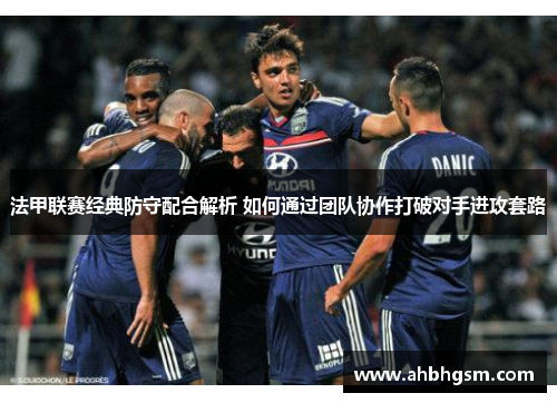 法甲联赛经典防守配合解析 如何通过团队协作打破对手进攻套路