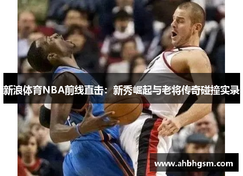 新浪体育NBA前线直击：新秀崛起与老将传奇碰撞实录